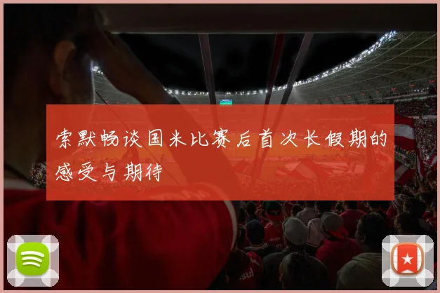 索默畅谈国米比赛后首次长假期的感受与期待