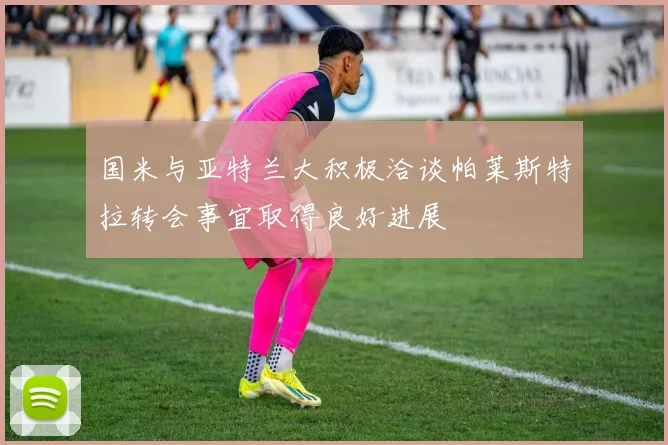 国米与亚特兰大积极洽谈帕莱斯特拉转会事宜取得良好进展
