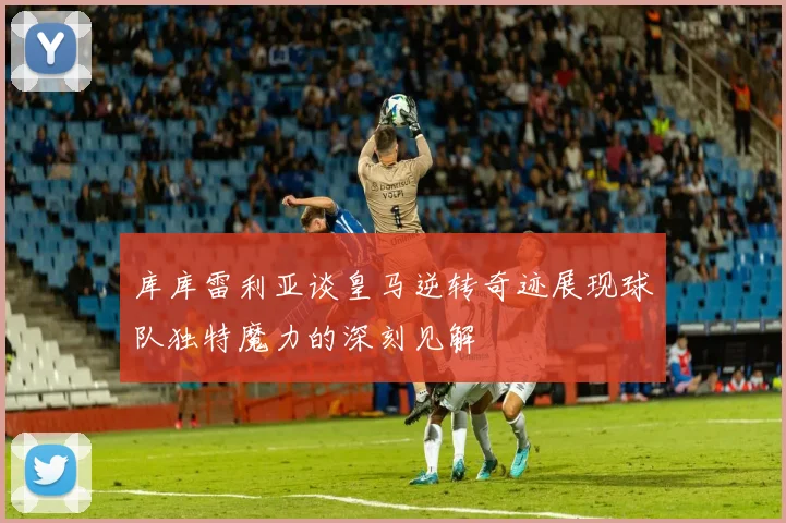 库库雷利亚谈皇马逆转奇迹展现球队独特魔力的深刻见解