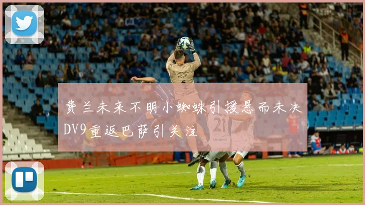 费兰未来不明小蜘蛛引援悬而未决DV9重返巴萨引关注