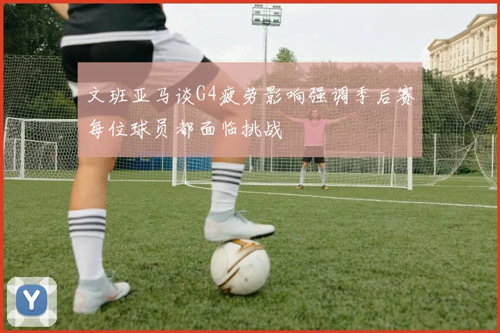 文班亚马谈G4疲劳影响强调季后赛每位球员都面临挑战