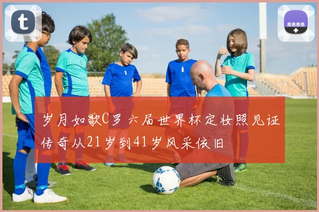岁月如歌C罗六届世界杯定妆照见证传奇从21岁到41岁风采依旧