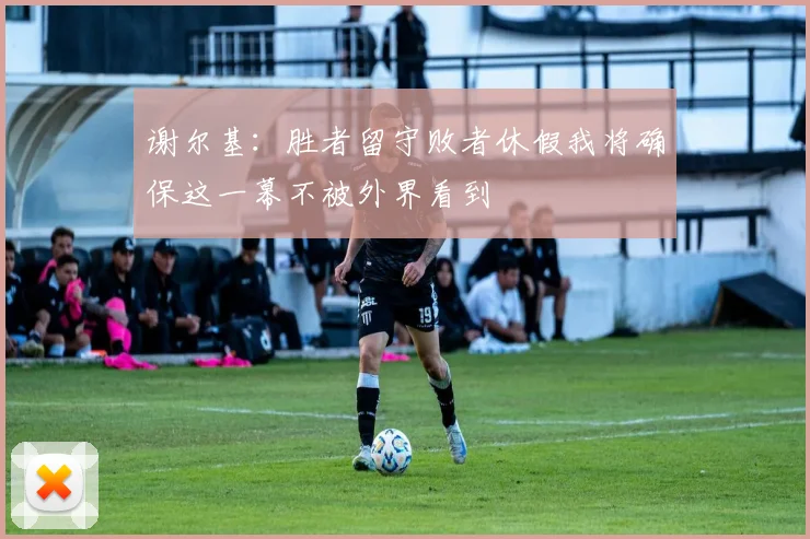 谢尔基：胜者留守败者休假我将确保这一幕不被外界看到