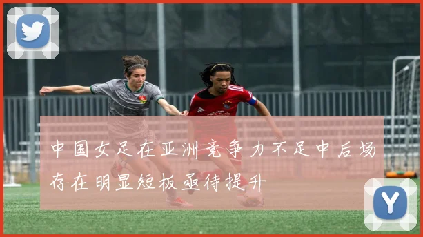 中国女足在亚洲竞争力不足中后场存在明显短板亟待提升