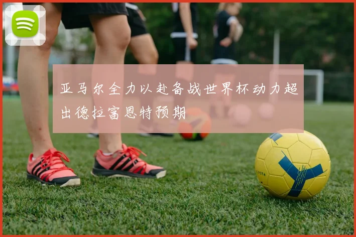 亚马尔全力以赴备战世界杯动力超出德拉富恩特预期