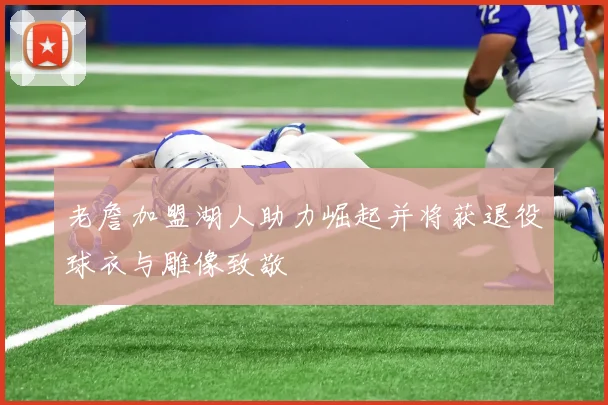 老詹加盟湖人助力崛起并将获退役球衣与雕像致敬