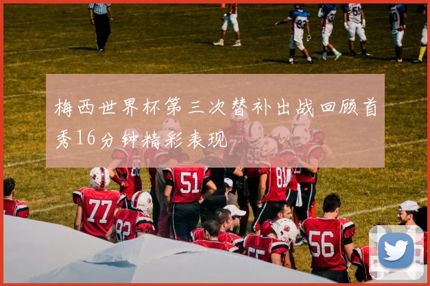 梅西世界杯第三次替补出战回顾首秀16分钟精彩表现