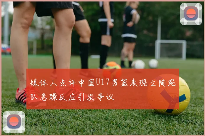 媒体人点评中国U17男篮表现立陶宛队急躁反应引发争议