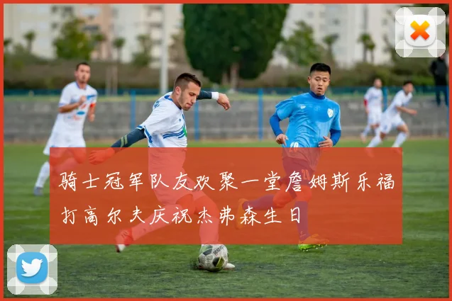 骑士冠军队友欢聚一堂詹姆斯乐福打高尔夫庆祝杰弗森生日